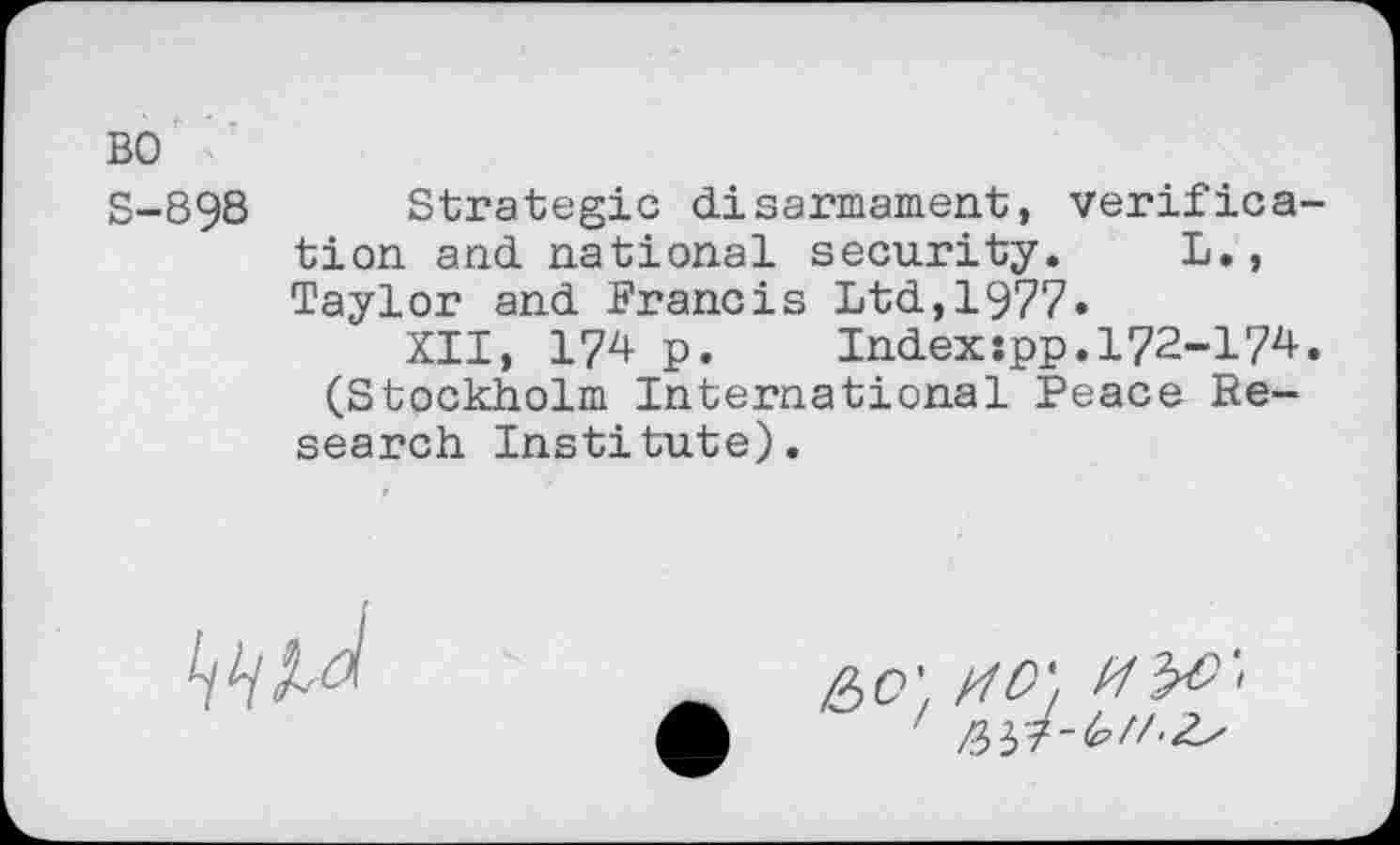 ﻿BO
S-898 Strategic disarmament, verification and national security. L., Taylor and Francis Ltd,1977«
XII, 174 p.	Index:pp.172-174.
(Stockholm International Peace Research Institute).
